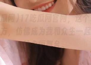 17吃瓜网官网，这个永久省心的地方，仿佛成为我和众生一起“吃”的永恒舞台。