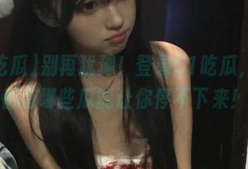 别再犹豫！登录51吃瓜，看看都有哪些瓜能让你停不下来！