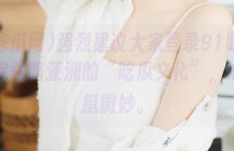 强烈建议大家登录91吃瓜网，带你领略亚洲的“吃瓜文化”，心情都挺微妙。