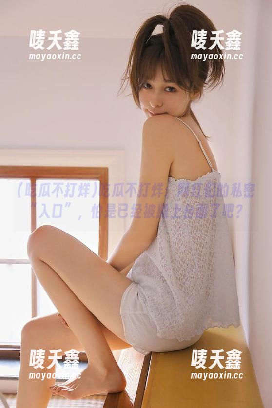吃瓜不打烊 吃瓜不打烊:网红们的私密“入口”,怕是已经被搬上台面了吧?
