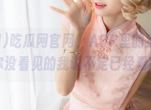 吃瓜网官网，APP里的猎奇世界，你没看见的我说不定已经看完了