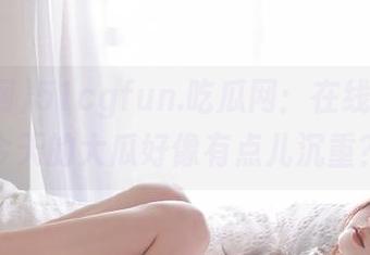 51cgfun.吃瓜网：在线分享，今天的大瓜好像有点儿沉重？