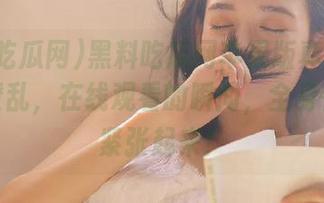 黑料吃瓜网苹果版真是让人眼花缭乱，在线观看的瞬间，全身都跟着紧张起来！