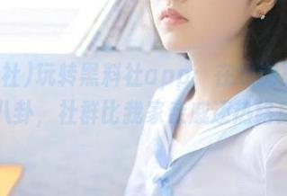 玩转黑料社app：在线浏览瓜地八卦，社群比我家亲戚还热络！