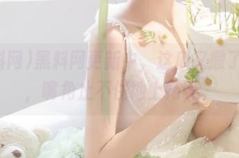 黑料网更新中，这瓜又撒了一地，嘴角止不住地上扬呢。